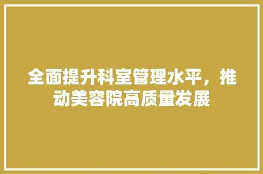 全面提升科室管理水平，推动美容院高质量发展