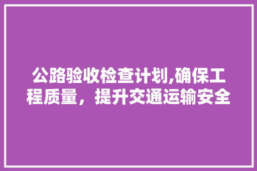 公路验收检查计划,确保工程质量，提升交通运输安全