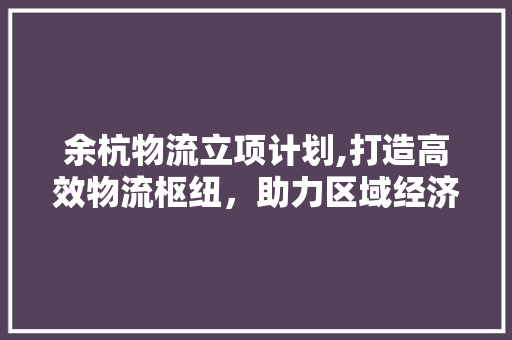 余杭物流立项计划,打造高效物流枢纽，助力区域经济发展 工作类