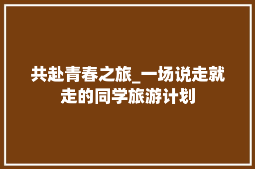 共赴青春之旅_一场说走就走的同学旅游计划