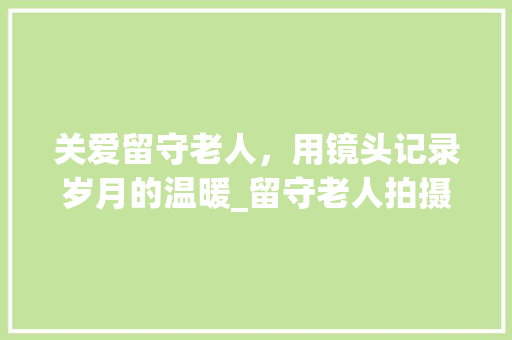 关爱留守老人，用镜头记录岁月的温暖_留守老人拍摄计划