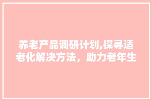 养老产品调研计划,探寻适老化解决方法，助力老年生活品质提升 工作总结