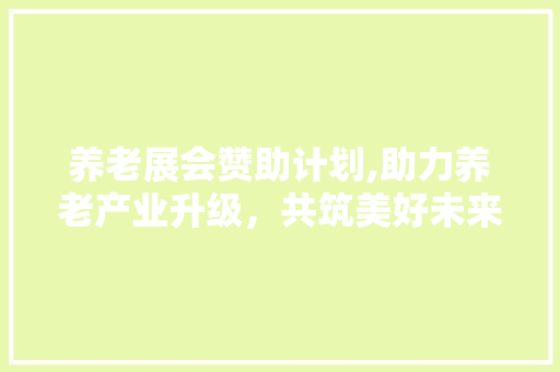 养老展会赞助计划,助力养老产业升级，共筑美好未来