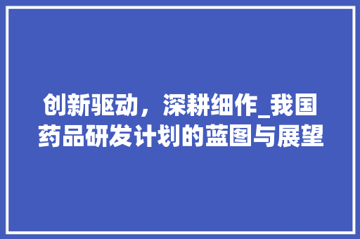 创新驱动，深耕细作_我国药品研发计划的蓝图与展望 生活类