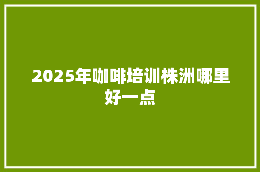 2025年咖啡培训株洲哪里好一点