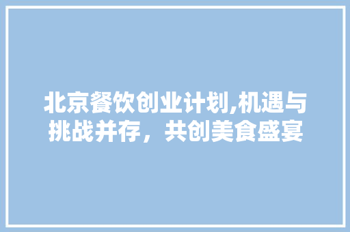 北京餐饮创业计划,机遇与挑战并存，共创美食盛宴