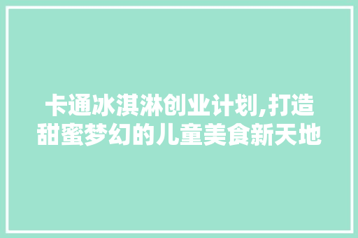 卡通冰淇淋创业计划,打造甜蜜梦幻的儿童美食新天地