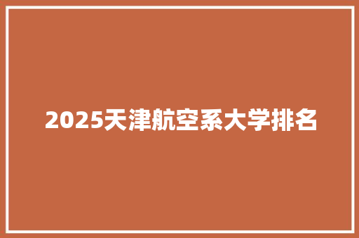 2025天津航空系大学排名 工作总结