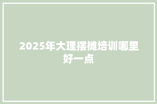 2025年大理摆摊培训哪里好一点