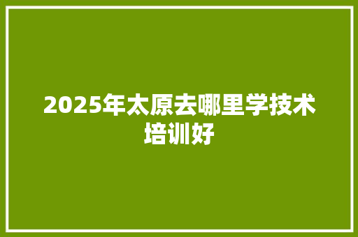 2025年太原去哪里学技术培训好