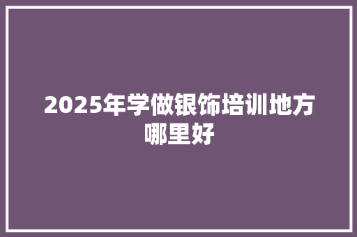 2025年学做银饰培训地方哪里好 生活类