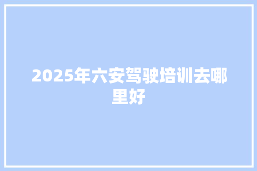 2025年六安驾驶培训去哪里好 商业文稿