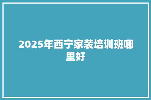 2025年西宁家装培训班哪里好