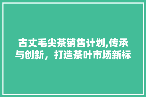古丈毛尖茶销售计划,传承与创新，打造茶叶市场新标杆