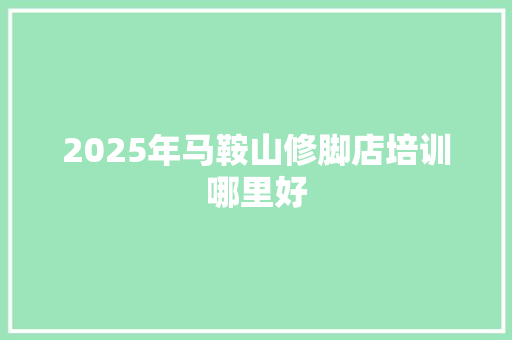 2025年马鞍山修脚店培训哪里好