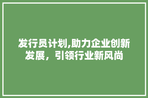 发行员计划,助力企业创新发展，引领行业新风尚