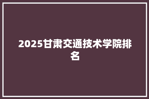 2025甘肃交通技术学院排名