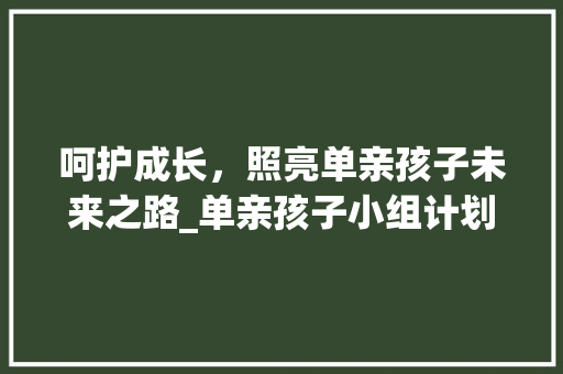 呵护成长，照亮单亲孩子未来之路_单亲孩子小组计划详细介绍