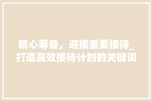 精心筹备，迎接重要接待_打造高效接待计划的关键词布局