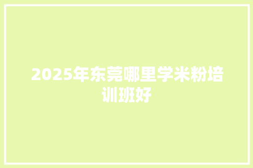 2025年东莞哪里学米粉培训班好 采访稿