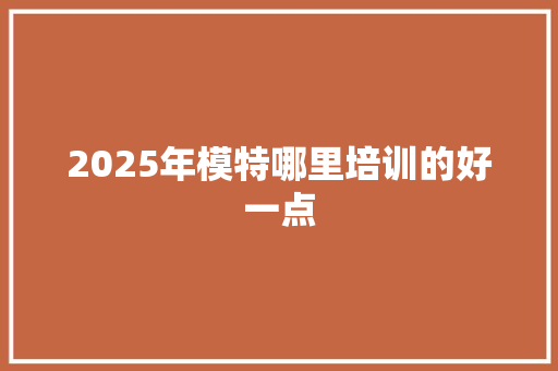 2025年模特哪里培训的好一点 特写稿