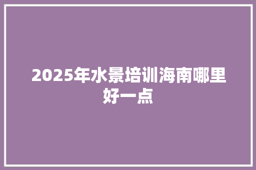 2025年水景培训海南哪里好一点